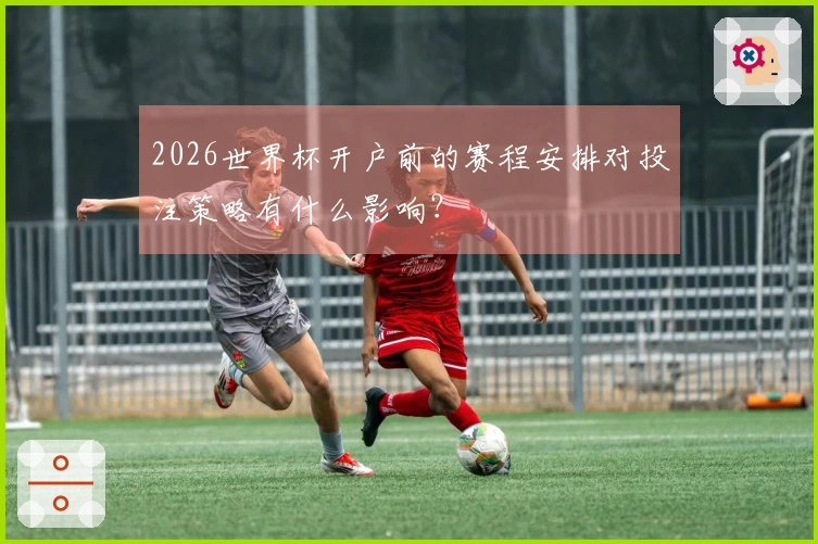 2026世界杯开户前的赛程安排对投注策略有什么影响？